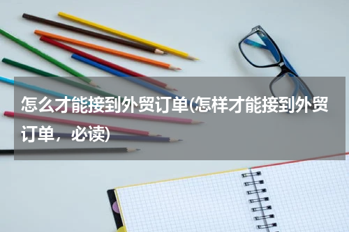 怎么才能接到外贸订单(怎样才能接到外贸订单，必读)