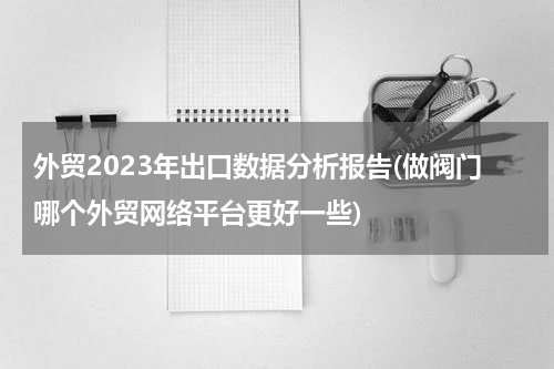 外贸2023年出口数据分析报告(做阀门哪个外贸网络平台更好一些)