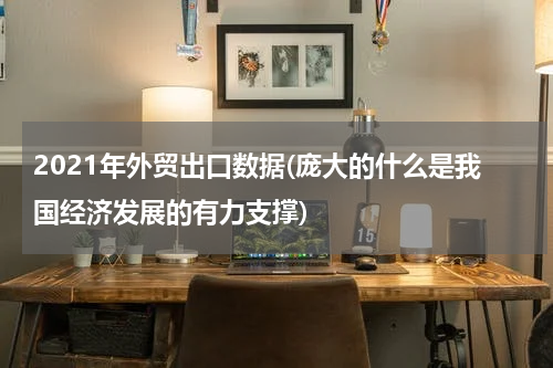 2021年外贸出口数据(庞大的什么是我国经济发展的有力支撑)