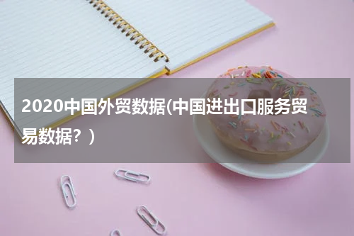 2020中国外贸数据(中国进出口服务贸易数据？)