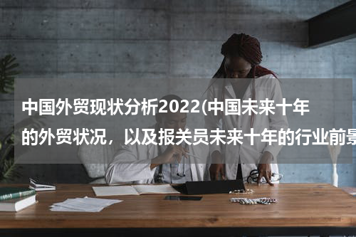 中国外贸现状分析2022(中国未来十年的外贸状况，以及报关员未来十年的行业前景？)