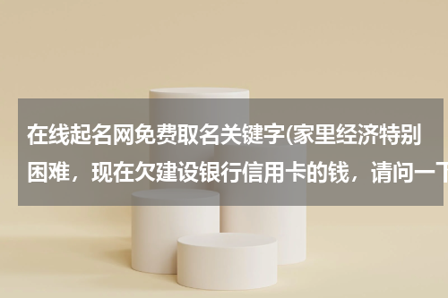 在线起名网免费取名关键字(家里经济特别困难，现在欠建设银行信用卡的钱，请问一下建设银行有减免政策吗)