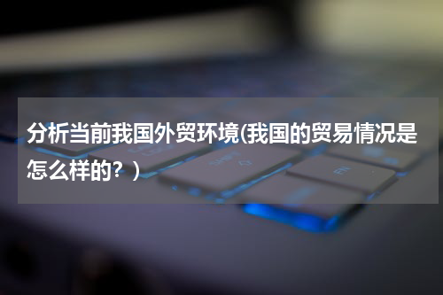 分析当前我国外贸环境(我国的贸易情况是怎么样的？)