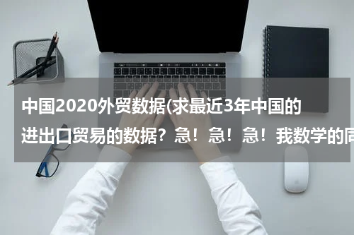 中国2020外贸数据(求最近3年中国的进出口贸易的数据？急！急！急！我数学的同步练有.)