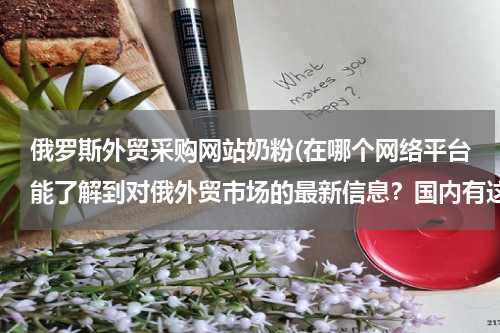 俄罗斯外贸采购网站奶粉(在哪个网络平台能了解到对俄外贸市场的最新信息？国内有这样专门对俄的外贸平台嘛？)