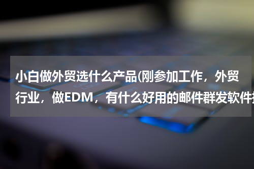 小白做外贸选什么产品(刚参加工作，外贸行业，做EDM，有什么好用的邮件群发软件推荐吗？)