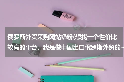 俄罗斯外贸采购网站奶粉(想找一个性价比较高的平台，我是做中国出口俄罗斯外贸的~)