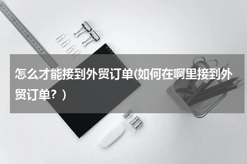 怎么才能接到外贸订单(如何在啊里接到外贸订单？)