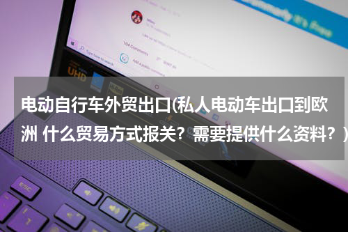电动自行车外贸出口(私人电动车出口到欧洲 什么贸易方式报关？需要提供什么资料？)