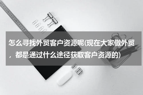 怎么寻找外贸客户资源呢(现在大家做外贸，都是通过什么途径获取客户资源的)
