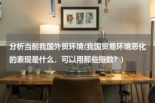 分析当前我国外贸环境(我国贸易环境恶化的表现是什么，可以用那些指数？)