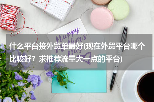 什么平台接外贸单最好(现在外贸平台哪个比较好？求推荐流量大一点的平台)