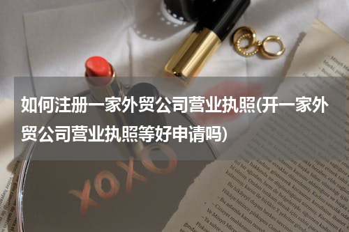 如何注册一家外贸公司营业执照(开一家外贸公司营业执照等好申请吗)