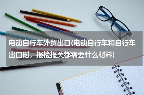 电动自行车外贸出口(电动自行车和自行车出口时，报检报关都需要什么材料)