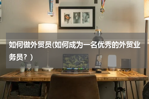如何做外贸员(如何成为一名优秀的外贸业务员？)
