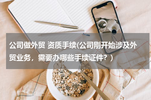 公司做外贸 资质手续(公司刚开始涉及外贸业务，需要办哪些手续证件？)