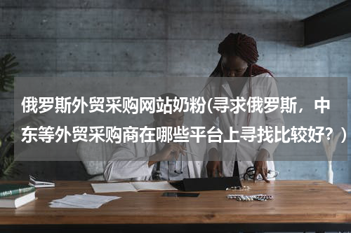 俄罗斯外贸采购网站奶粉(寻求俄罗斯，中东等外贸采购商在哪些平台上寻找比较好？)