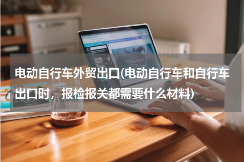 电动自行车外贸出口(电动自行车和自行车出口时，报检报关都需要什么材料)