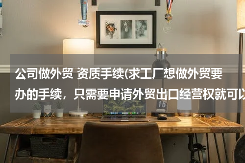 公司做外贸 资质手续(求工厂想做外贸要办的手续，只需要申请外贸出口经营权就可以了吗。)