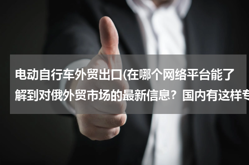 电动自行车外贸出口(在哪个网络平台能了解到对俄外贸市场的最新信息？国内有这样专门对俄的外贸平台嘛？)