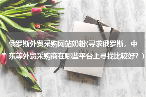 俄罗斯外贸采购网站奶粉(寻求俄罗斯，中东等外贸采购商在哪些平台上寻找比较好？)