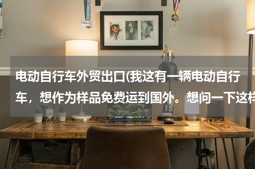 电动自行车外贸出口(我这有一辆电动自行车，想作为样品免费运到国外。想问一下这样报关需要什么材料和手续。)