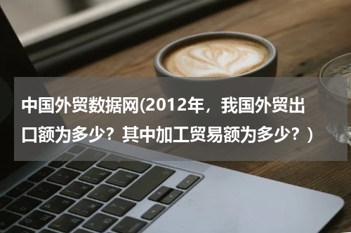 中国外贸数据网(2012年，我国外贸出口额为多少？其中加工贸易额为多少？)