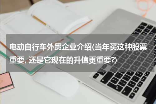 电动自行车外贸企业介绍(当年买这种股票重要, 还是它现在的升值更重要?)
