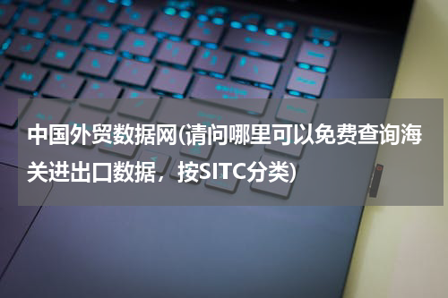 中国外贸数据网(请问哪里可以免费查询海关进出口数据，按SITC分类)