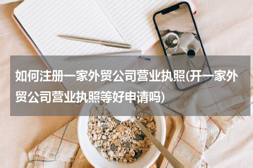 如何注册一家外贸公司营业执照(开一家外贸公司营业执照等好申请吗)