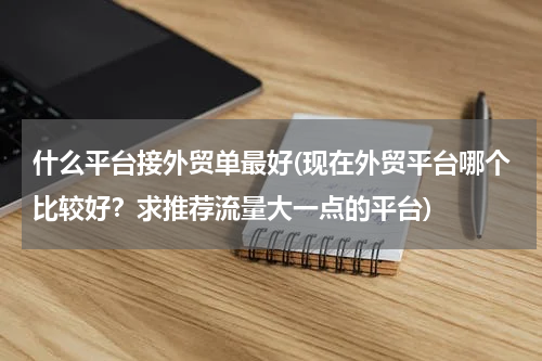 什么平台接外贸单最好(现在外贸平台哪个比较好？求推荐流量大一点的平台)
