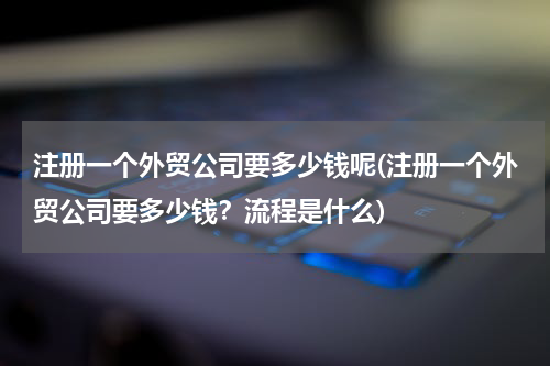 注册一个外贸公司要多少钱呢(注册一个外贸公司要多少钱？流程是什么)