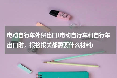 电动自行车外贸出口(电动自行车和自行车出口时，报检报关都需要什么材料)