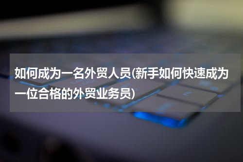 如何成为一名外贸人员(新手如何快速成为一位合格的外贸业务员)