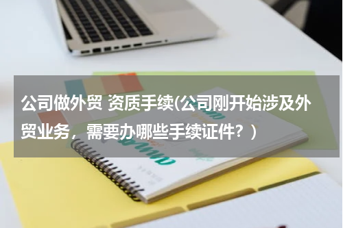 公司做外贸 资质手续(公司刚开始涉及外贸业务，需要办哪些手续证件？)