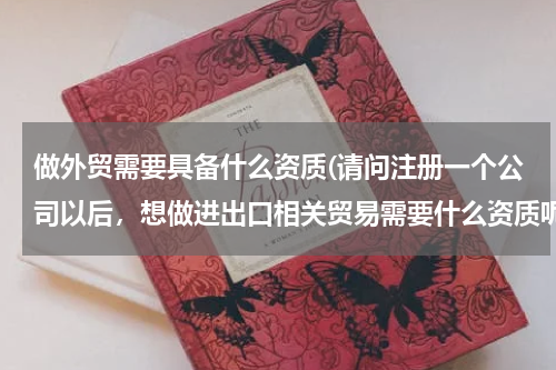 做外贸需要具备什么资质(请问注册一个公司以后，想做进出口相关贸易需要什么资质呢？)