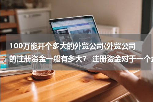 100万能开个多大的外贸公司(外贸公司的注册资金一般有多大？ 注册资金对于一个企业有什么意义？)