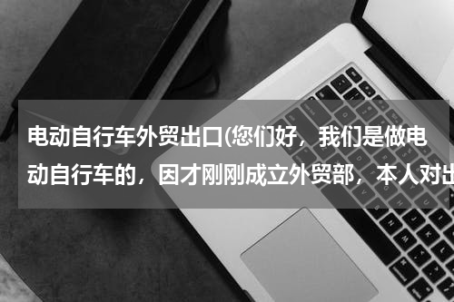 电动自行车外贸出口(您们好，我们是做电动自行车的，因才刚刚成立外贸部，本人对出口这块体系不是很熟悉，还望前辈们指点，跪)