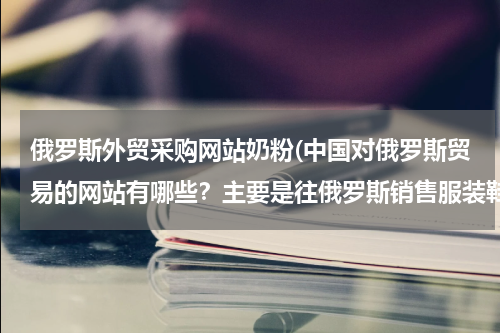 俄罗斯外贸采购网站奶粉(中国对俄罗斯贸易的网站有哪些？主要是往俄罗斯销售服装鞋帽类的网站)