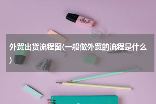 外贸出货流程图(一般做外贸的流程是什么)