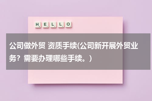 公司做外贸 资质手续(公司新开展外贸业务？需要办理哪些手续。)