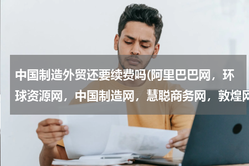 中国制造外贸还要续费吗(阿里巴巴网，环球资源网，中国制造网，慧聪商务网，敦煌网有哪些异同)