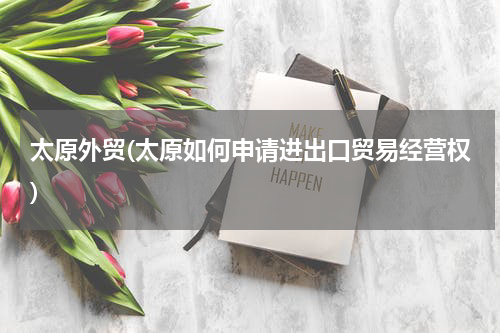 太原外贸(太原如何申请进出口贸易经营权)