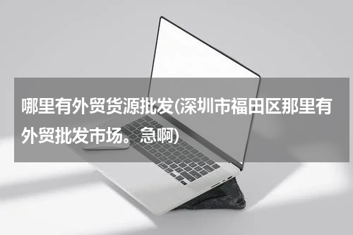 哪里有外贸货源批发(深圳市福田区那里有外贸批发市场。急啊)