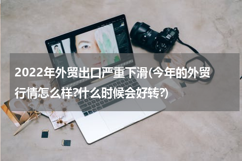 2022年外贸出口严重下滑(今年的外贸行情怎么样?什么时候会好转?)