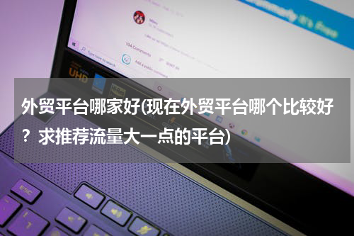外贸平台哪家好(现在外贸平台哪个比较好？求推荐流量大一点的平台)