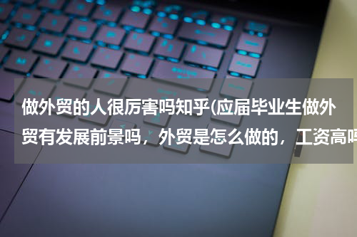 做外贸的人很厉害吗知乎(应届毕业生做外贸有发展前景吗，外贸是怎么做的，工资高吗，越详细越好，谢谢)