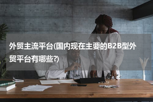 外贸主流平台(国内现在主要的B2B型外贸平台有哪些?)