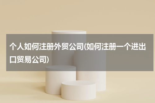 个人如何注册外贸公司(如何注册一个进出口贸易公司)