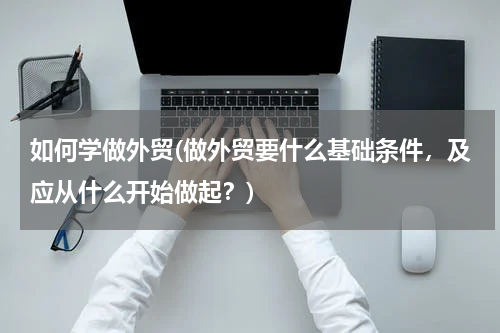 如何学做外贸(做外贸要什么基础条件，及应从什么开始做起？)